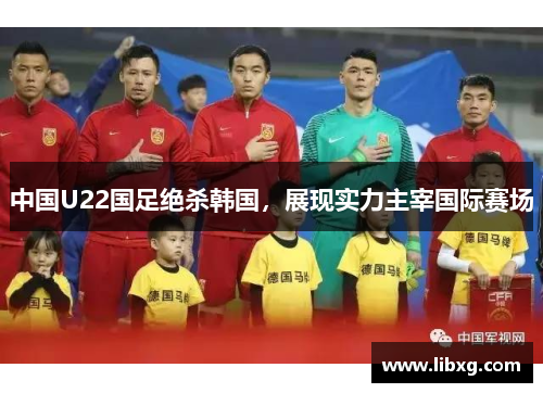 中国U22国足绝杀韩国，展现实力主宰国际赛场